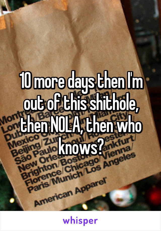 10 more days then I'm out of this shithole, then NOLA, then who knows?