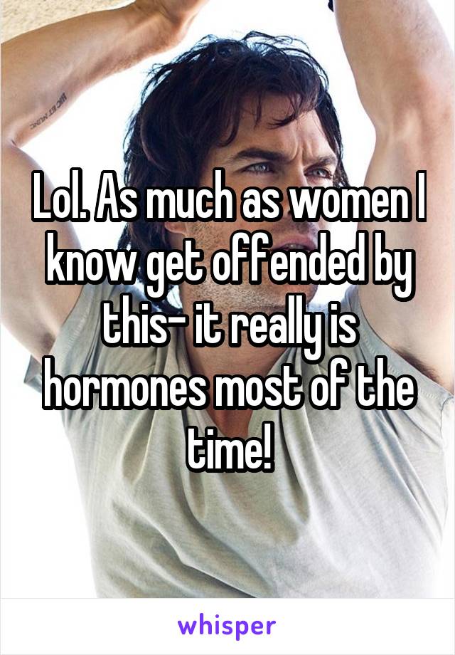 Lol. As much as women I know get offended by this- it really is hormones most of the time!