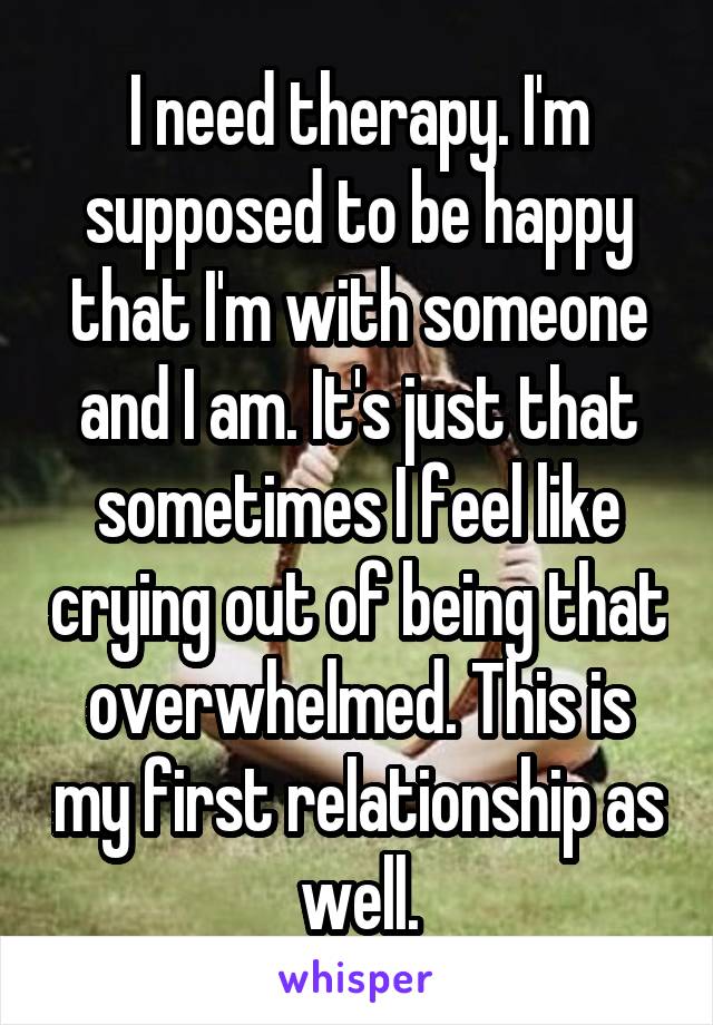 I need therapy. I'm supposed to be happy that I'm with someone and I am. It's just that sometimes I feel like crying out of being that overwhelmed. This is my first relationship as well.