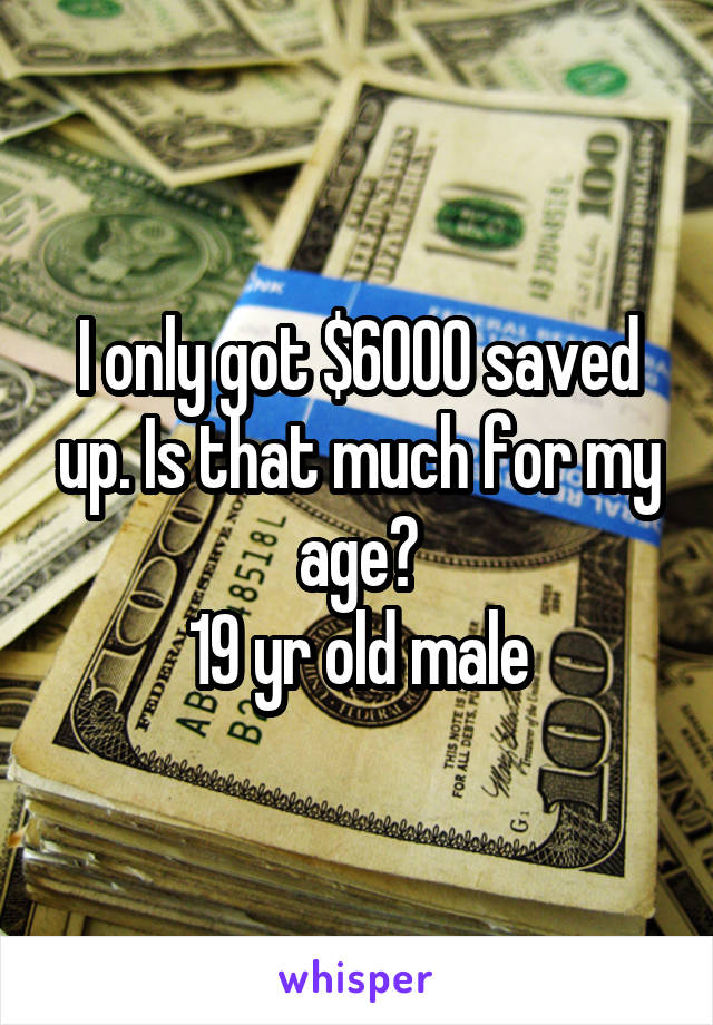 I only got $6000 saved up. Is that much for my age?
19 yr old male