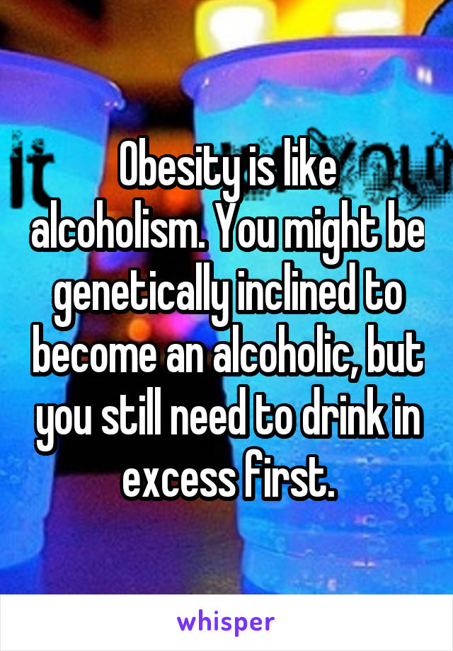 Obesity is like alcoholism. You might be genetically inclined to become an alcoholic, but you still need to drink in excess first.