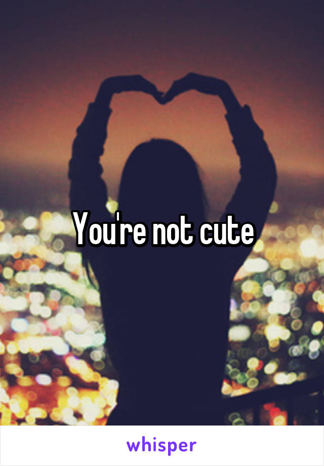 You're not cute