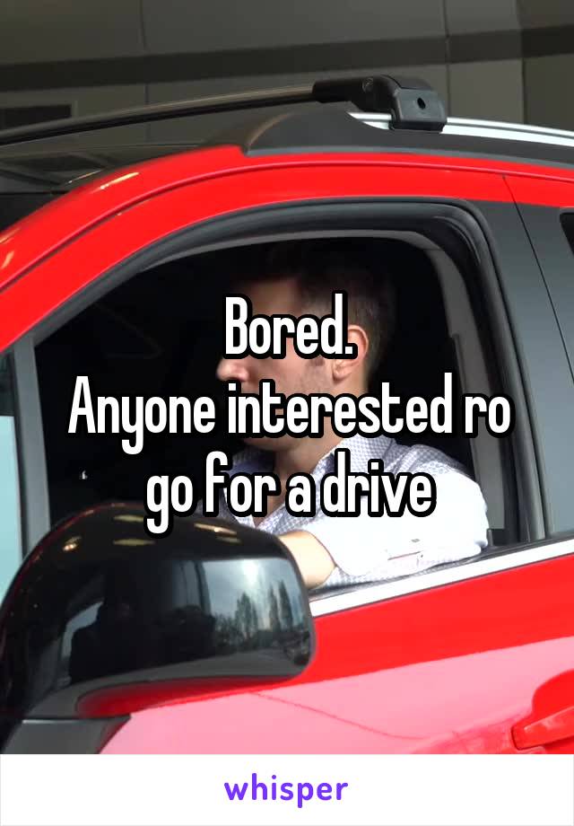 Bored.
Anyone interested ro go for a drive