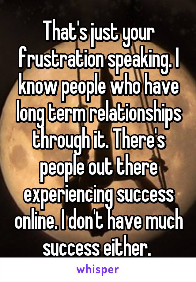 That's just your frustration speaking. I know people who have long term relationships through it. There's people out there experiencing success online. I don't have much success either. 