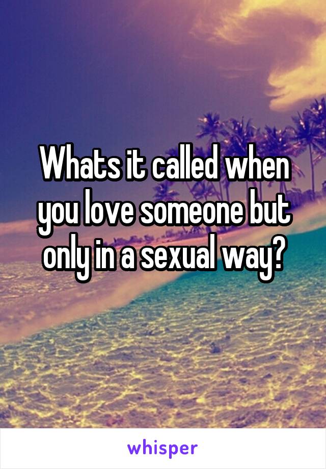 Whats it called when you love someone but only in a sexual way?
