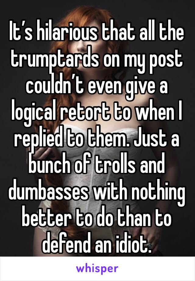 It’s hilarious that all the trumptards on my post couldn’t even give a logical retort to when I replied to them. Just a bunch of trolls and dumbasses with nothing better to do than to defend an idiot.