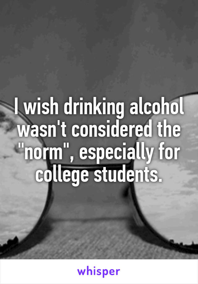 I wish drinking alcohol wasn't considered the "norm", especially for college students.