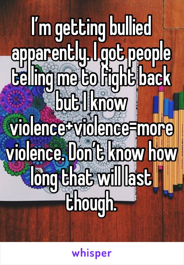 I’m getting bullied apparently. I got people telling me to fight back but I know violence+violence=more violence. Don’t know how long that will last though.