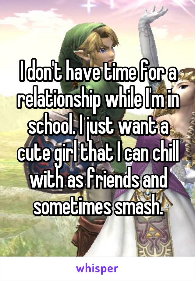 I don't have time for a relationship while I'm in school. I just want a cute girl that I can chill with as friends and sometimes smash.