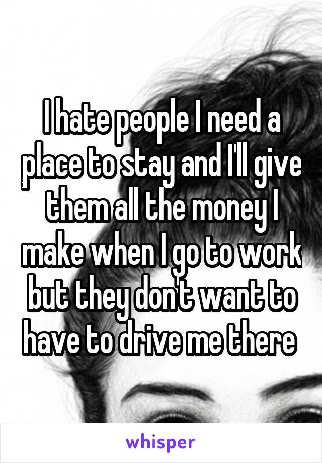 I hate people I need a place to stay and I'll give them all the money I make when I go to work but they don't want to have to drive me there 