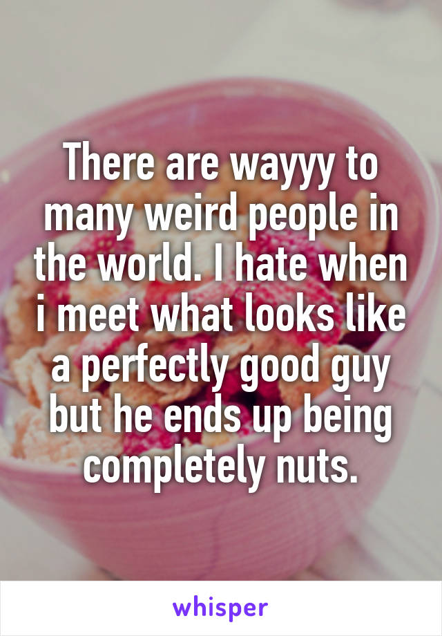 There are wayyy to many weird people in the world. I hate when i meet what looks like a perfectly good guy but he ends up being completely nuts.