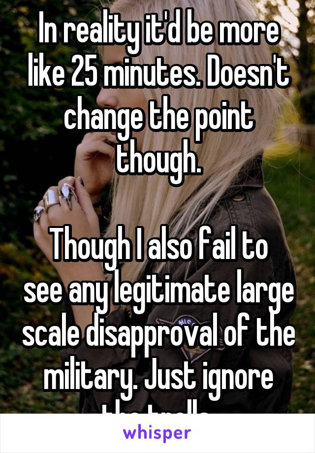 In reality it'd be more like 25 minutes. Doesn't change the point though.

Though I also fail to see any legitimate large scale disapproval of the military. Just ignore the trolls.