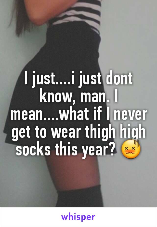 I just....i just dont know, man. I mean....what if I never get to wear thigh high socks this year? 😖