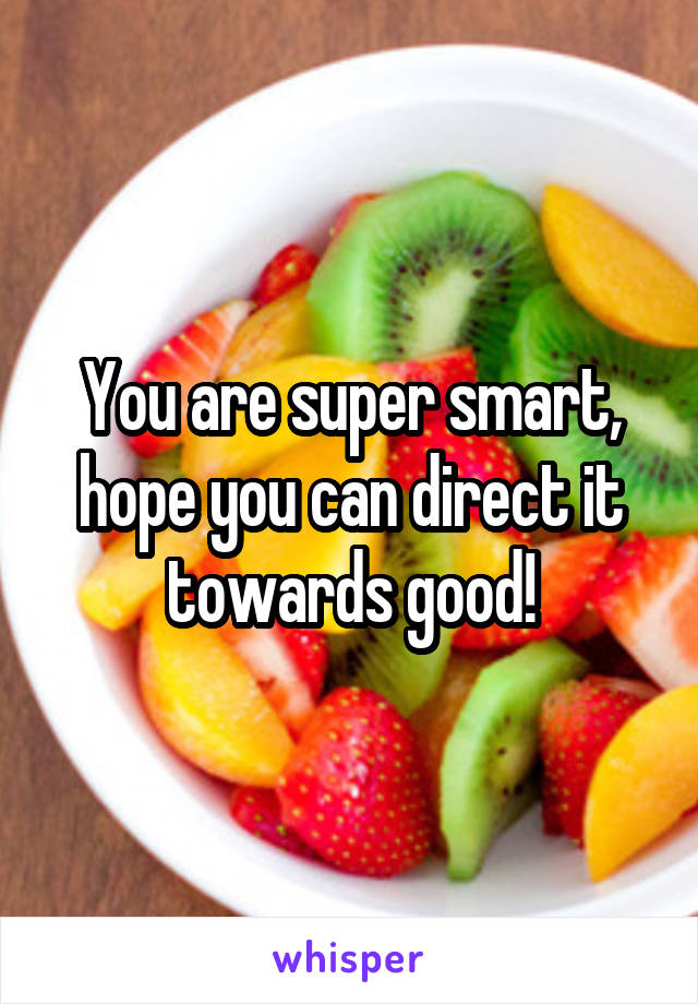 You are super smart, hope you can direct it towards good!