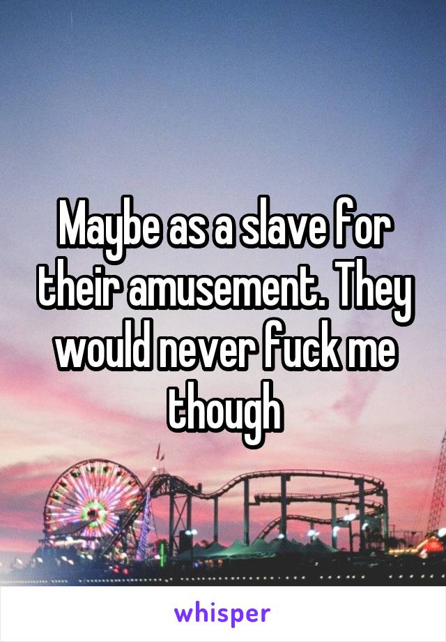 Maybe as a slave for their amusement. They would never fuck me though