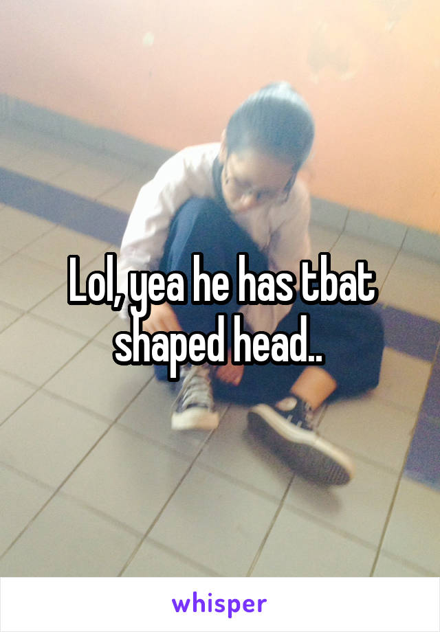 Lol, yea he has tbat shaped head.. 