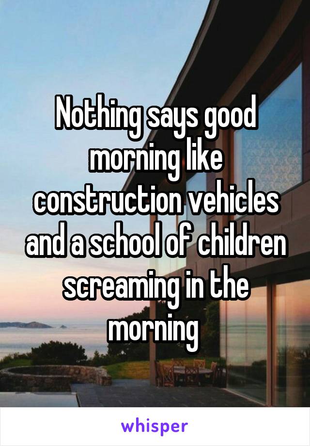 Nothing says good morning like construction vehicles and a school of children screaming in the morning 