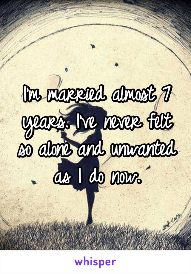 I'm married almost 7 years. I've never felt so alone and unwanted as I do now.