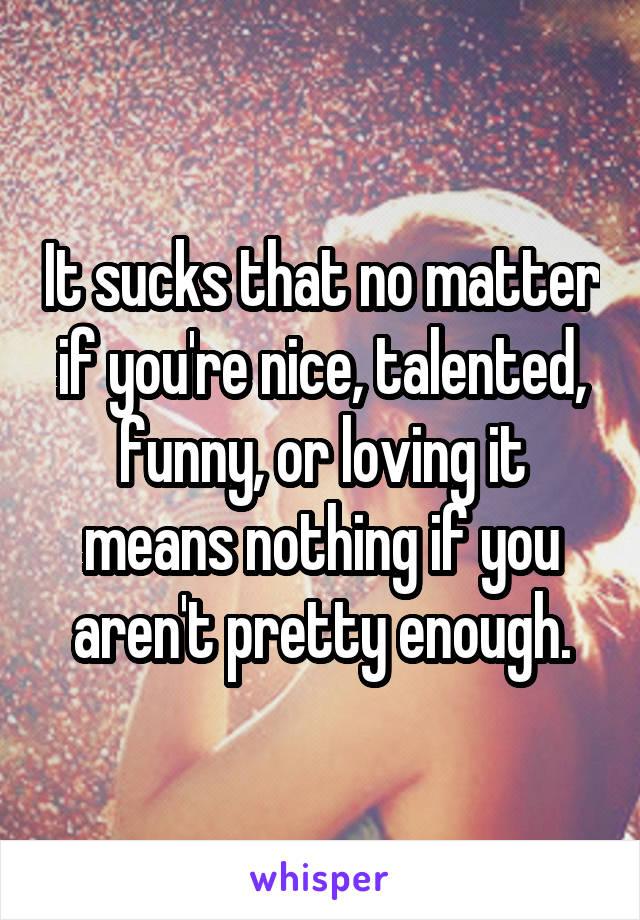 It sucks that no matter if you're nice, talented, funny, or loving it means nothing if you aren't pretty enough.