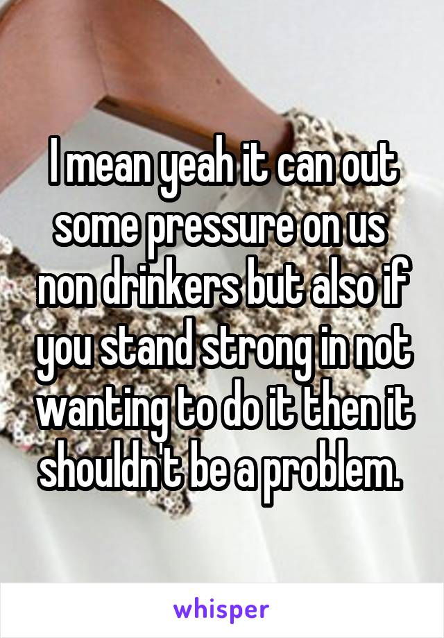 I mean yeah it can out some pressure on us  non drinkers but also if you stand strong in not wanting to do it then it shouldn't be a problem. 