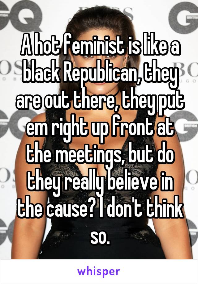 A hot feminist is like a black Republican, they are out there, they put em right up front at the meetings, but do they really believe in the cause? I don't think so.