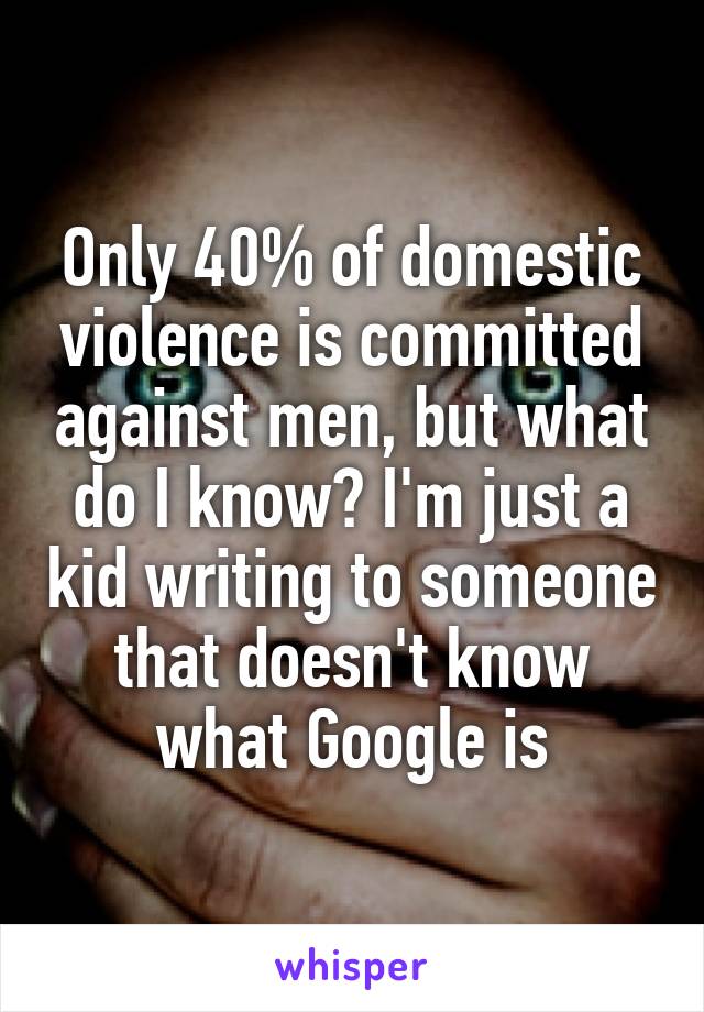 Only 40% of domestic violence is committed against men, but what do I know? I'm just a kid writing to someone that doesn't know what Google is