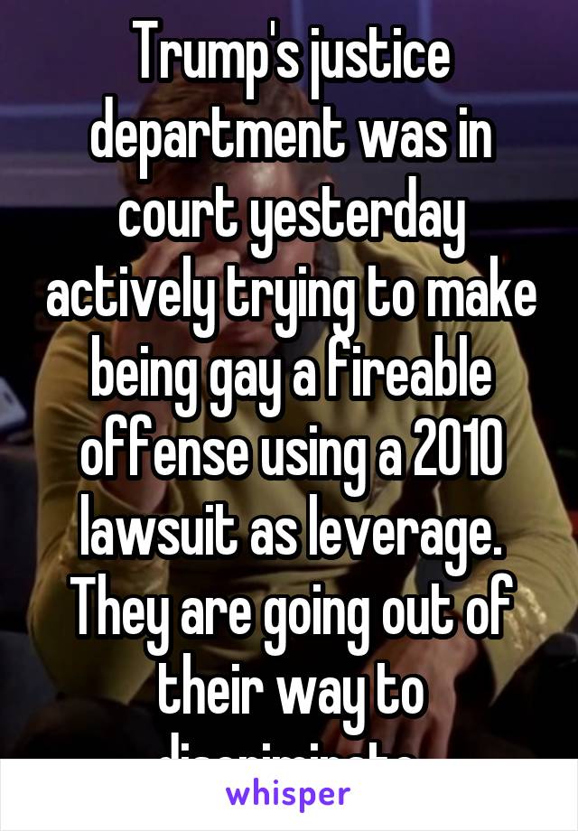 Trump's justice department was in court yesterday actively trying to make being gay a fireable offense using a 2010 lawsuit as leverage. They are going out of their way to discriminate.