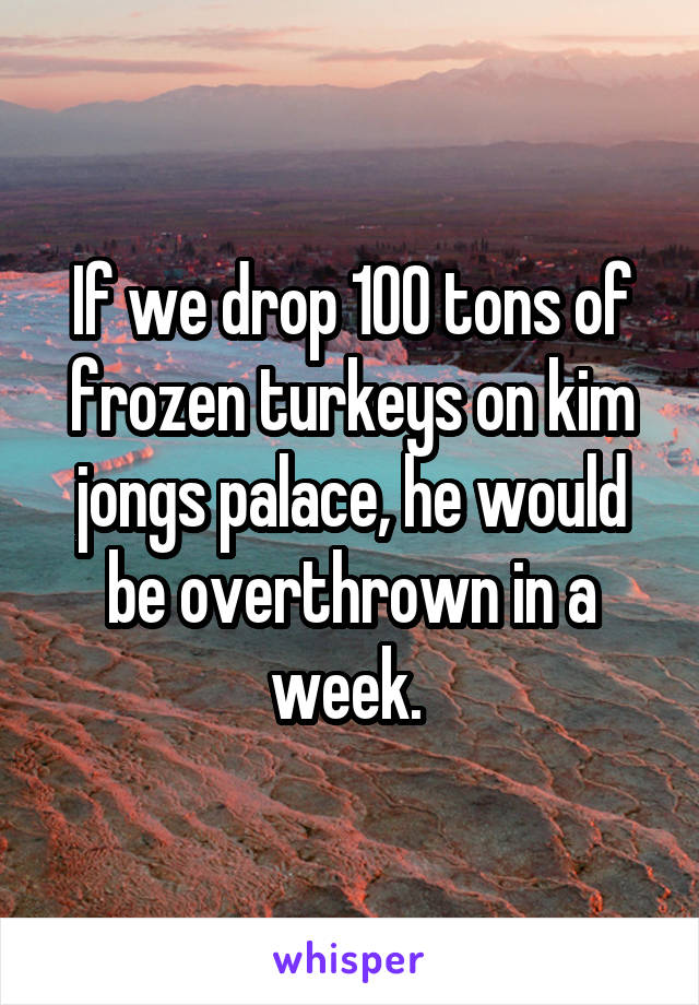 If we drop 100 tons of frozen turkeys on kim jongs palace, he would be overthrown in a week. 