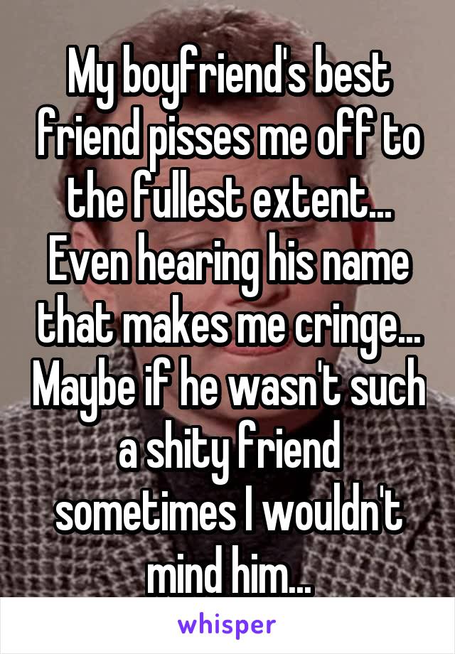 My boyfriend's best friend pisses me off to the fullest extent... Even hearing his name that makes me cringe... Maybe if he wasn't such a shity friend sometimes I wouldn't mind him...