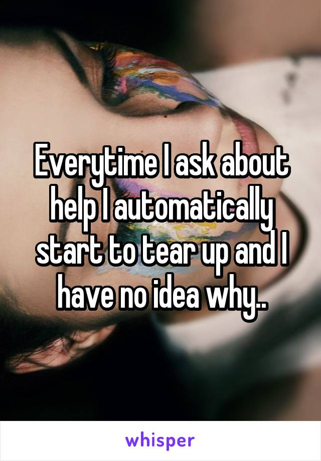 Everytime I ask about help I automatically start to tear up and I have no idea why..