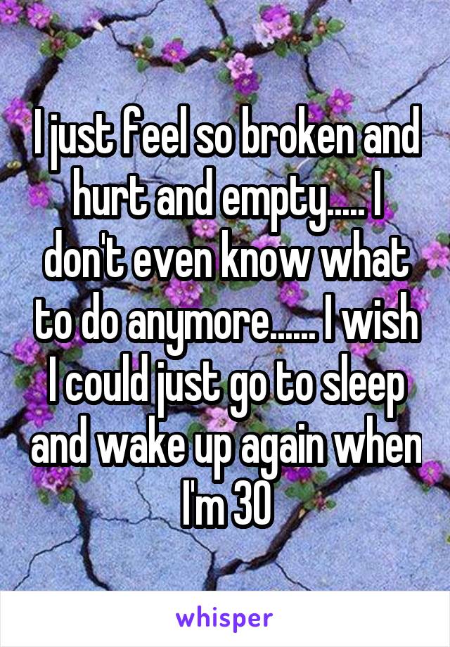 I just feel so broken and hurt and empty..... I don't even know what to do anymore...... I wish I could just go to sleep and wake up again when I'm 30