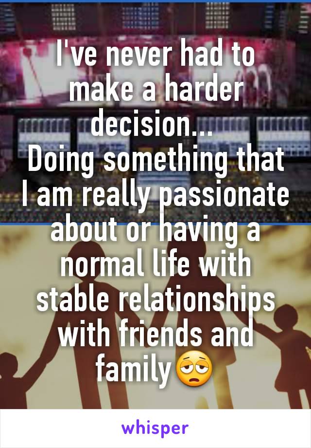 I've never had to make a harder decision... 
Doing something that I am really passionate about or having a normal life with stable relationships with friends and family😩