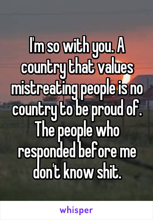 I'm so with you. A country that values mistreating people is no country to be proud of. The people who responded before me don't know shit.