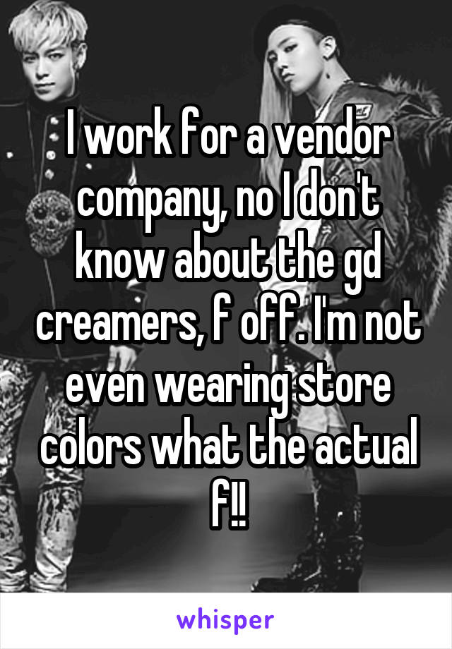 I work for a vendor company, no I don't know about the gd creamers, f off. I'm not even wearing store colors what the actual f!!