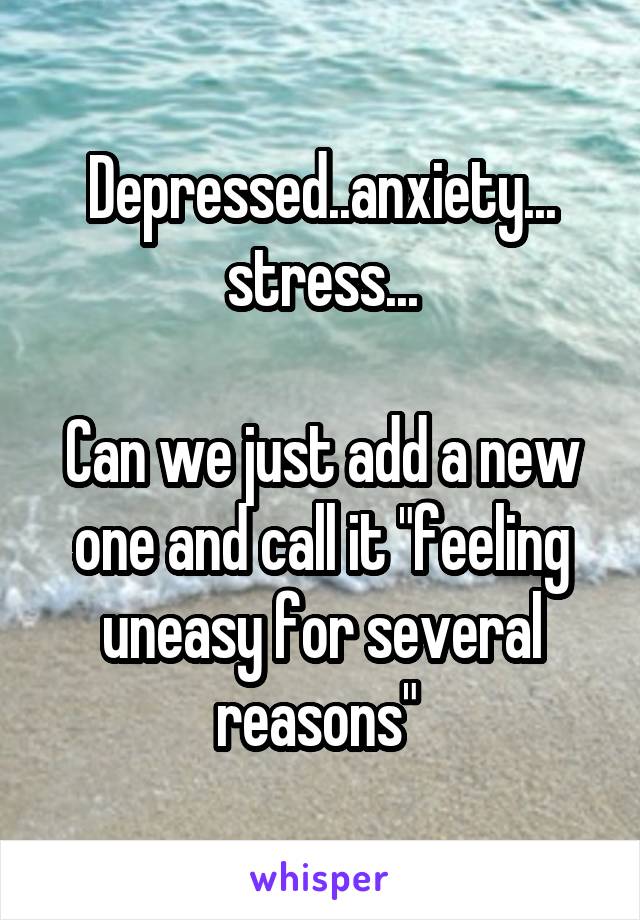 Depressed..anxiety... stress...

Can we just add a new one and call it "feeling uneasy for several reasons" 