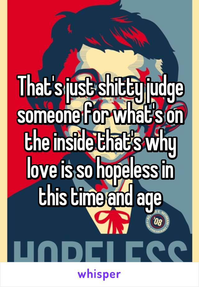 That's just shitty judge someone for what's on the inside that's why love is so hopeless in this time and age