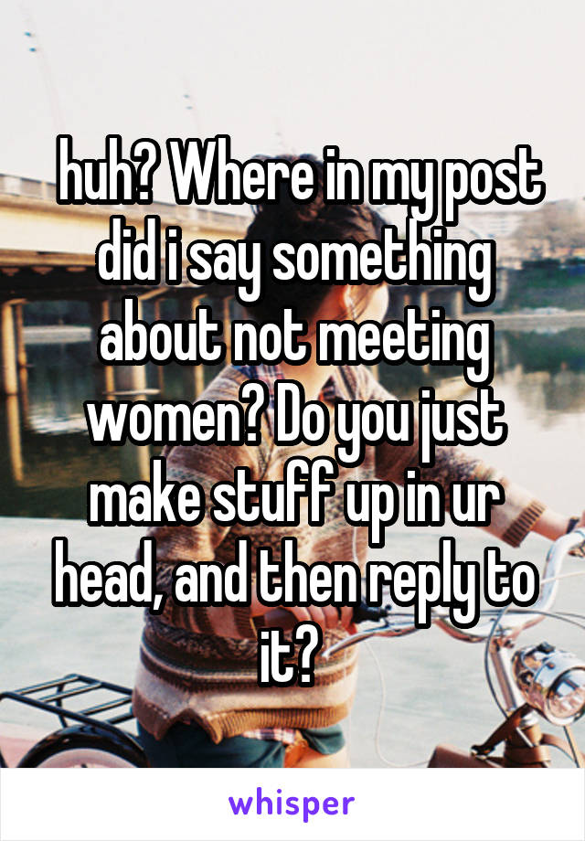  huh? Where in my post did i say something about not meeting women? Do you just make stuff up in ur head, and then reply to it? 