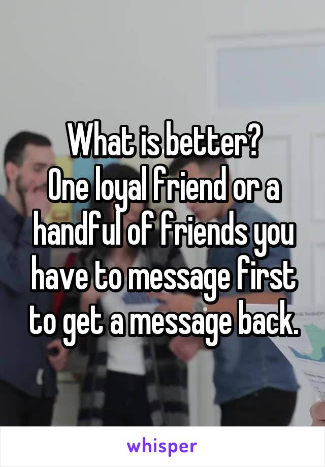 What is better?
One loyal friend or a handful of friends you have to message first to get a message back.