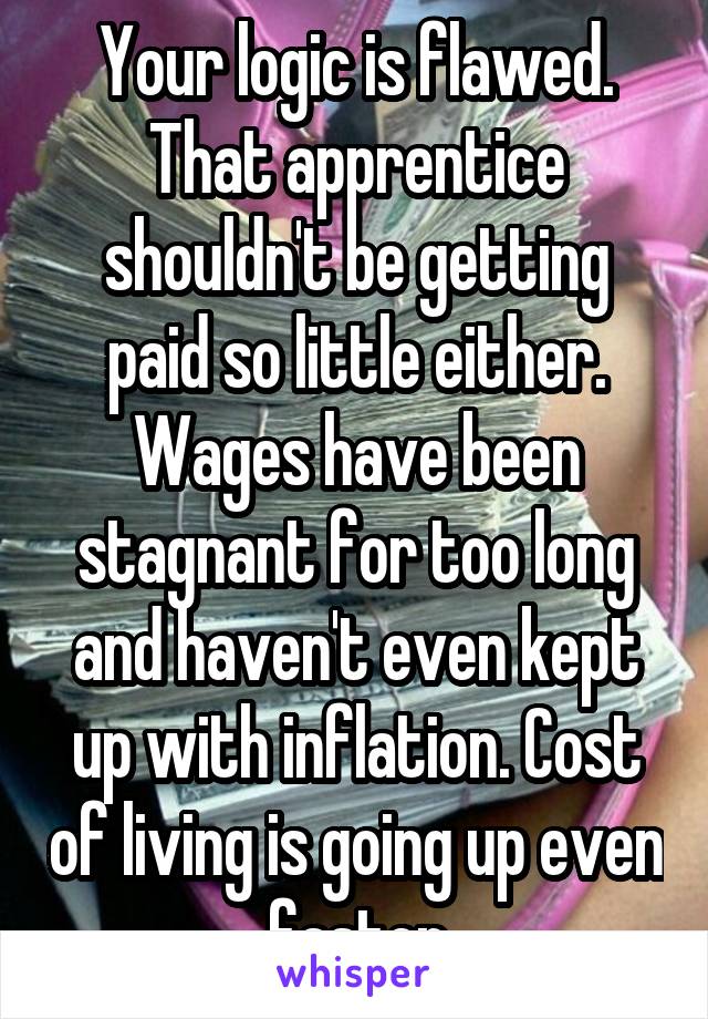 Your logic is flawed. That apprentice shouldn't be getting paid so little either. Wages have been stagnant for too long and haven't even kept up with inflation. Cost of living is going up even faster