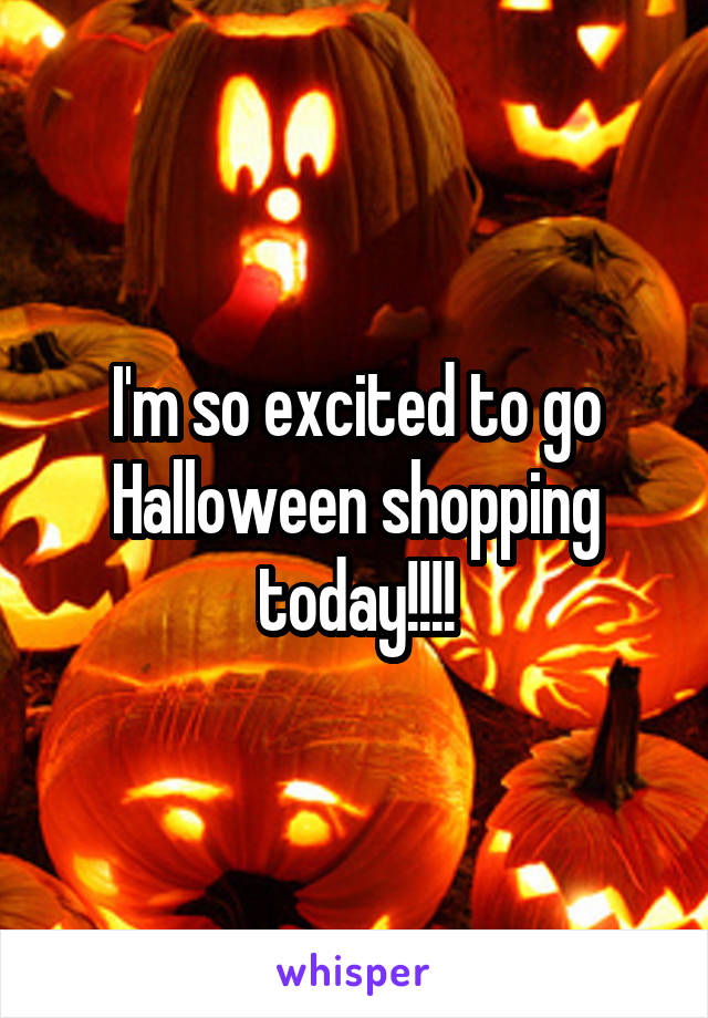 I'm so excited to go Halloween shopping today!!!!