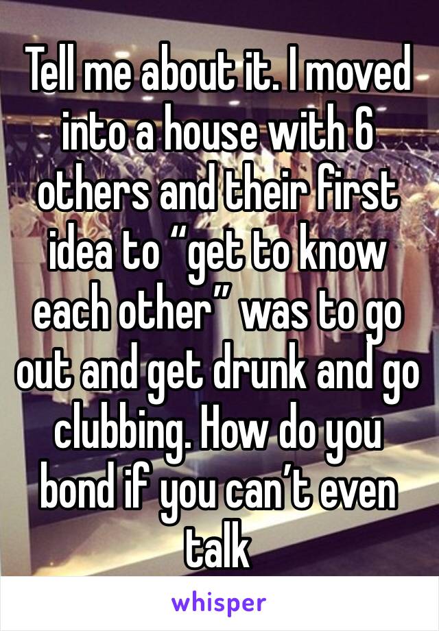 Tell me about it. I moved into a house with 6 others and their first idea to “get to know each other” was to go out and get drunk and go clubbing. How do you bond if you can’t even talk