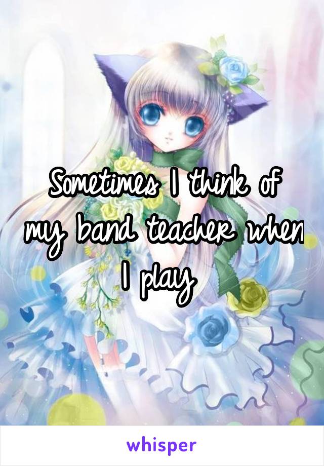 Sometimes I think of my band teacher when I play 