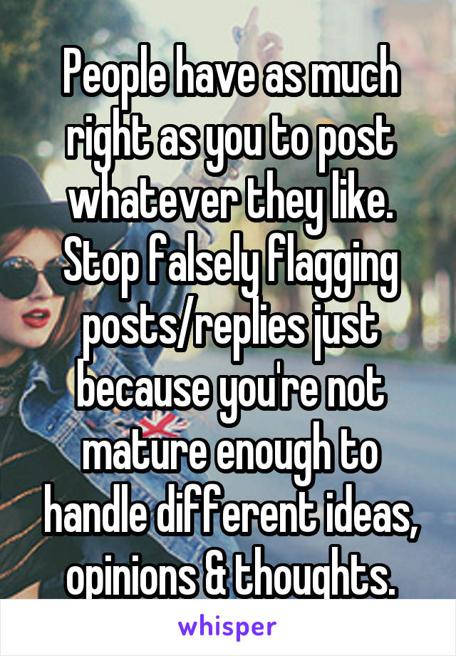 People have as much right as you to post whatever they like. Stop falsely flagging posts/replies just because you're not mature enough to handle different ideas, opinions & thoughts.