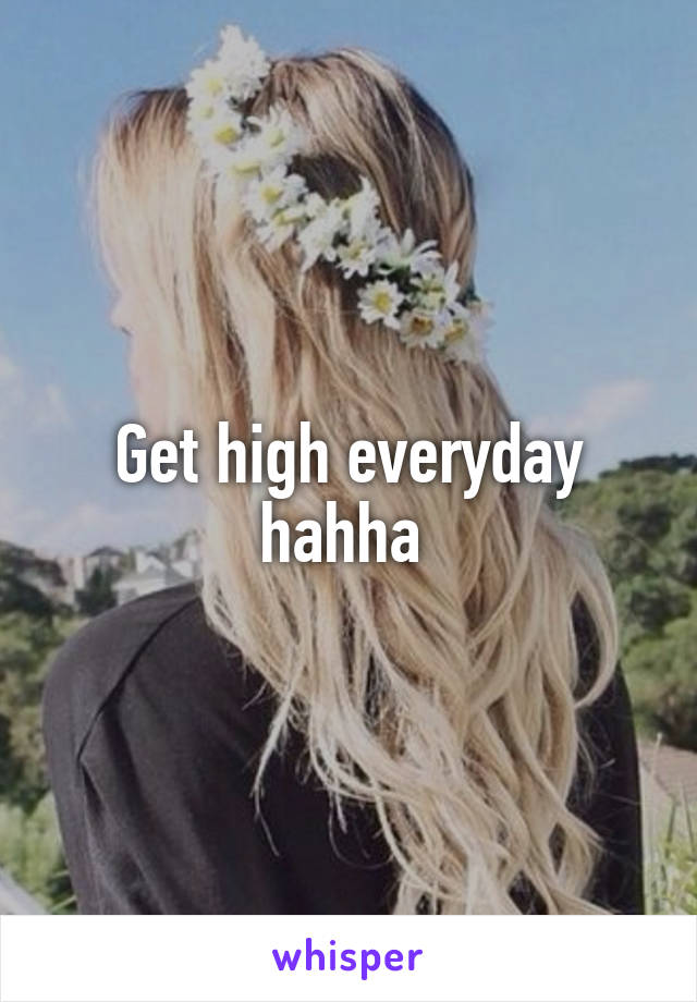 Get high everyday hahha 