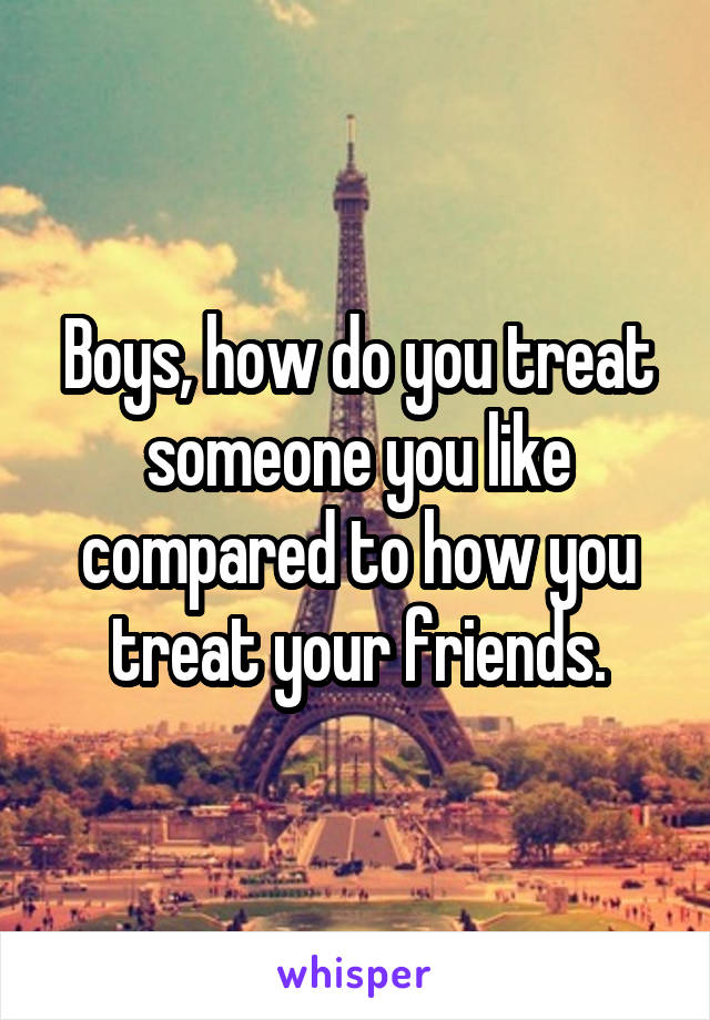 Boys, how do you treat someone you like compared to how you treat your friends.