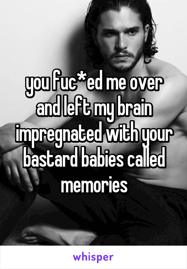 you fuc*ed me over and left my brain impregnated with your bastard babies called memories