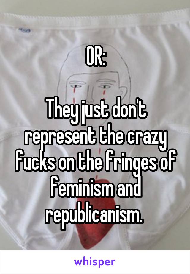 OR:

They just don't represent the crazy fucks on the fringes of feminism and republicanism. 