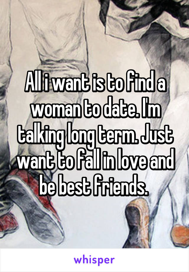 All i want is to find a woman to date. I'm talking long term. Just want to fall in love and be best friends. 