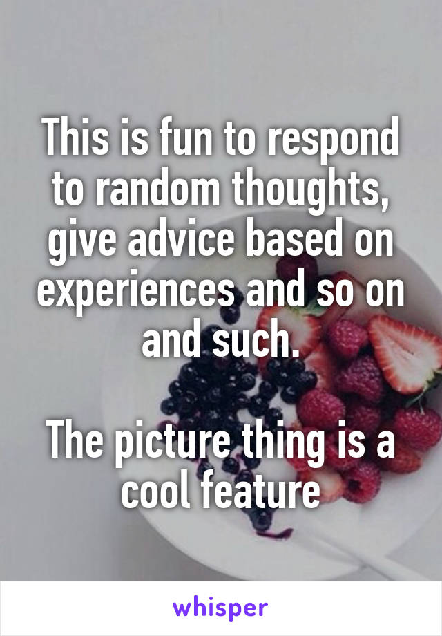 This is fun to respond to random thoughts, give advice based on experiences and so on and such.

The picture thing is a cool feature