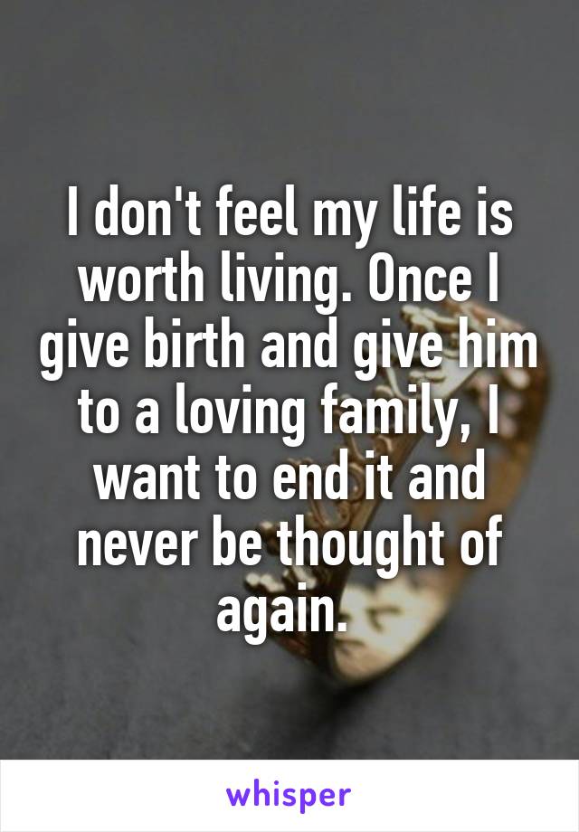 I don't feel my life is worth living. Once I give birth and give him to a loving family, I want to end it and never be thought of again. 